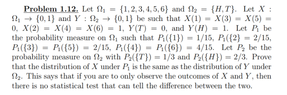 Problem 1.12. Let S21-{1, 2, 3, 4, 5, 6} and Op-{H. Т). Let X : 210,1 and Y 22 -» f0,1} be such that X(1)- X(3)-X(5)- 0. X(2) = X(4) = X(6) = 1, y(T) = 0, and y(H) = 1. Let P be the probability measure on 21 such that P ()1/15, P 2 2/15, probability measure on 22 with P2(T 1/3 and P2(H) 2/3. Prove that the distribution of X under P is the same as the distribution of Y under No. This says that if you are to only observe the outcomes of X and y, then there is no statistical test that can tell the difference between the two.