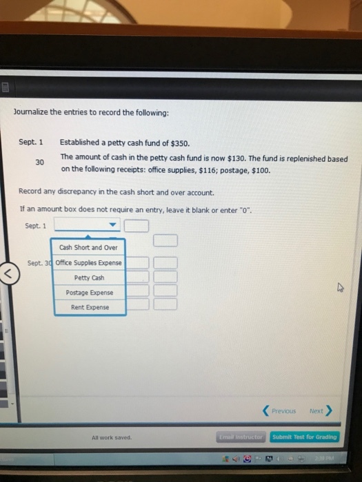 Journalize the entries to record the following: Established a petty cash fund of $350. The amount of cash in the petty cash fund is now $130. The fund is replenished based on the following receipts: office supplies, $116; postage, $100. Sept. 1 Record any discrepancy in the cash short and over account If an amount box does not require an entry, leave it blank or enter o. Sept. 1 Cash Short and Over Sept. 30 Office Supplies Expense Petty Cash Postage Expense Rent Expense Previous Next All work saved Email Instructor Submit Test for Grading