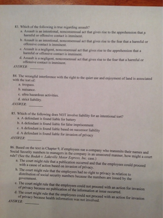 83. Which of the following is true regarding assault? a. Assault is an intentional, nonconsensual act that gives rise to the apprehension that a harmful or offensive contact is imminent. offensive contact is imminent. harmful or offensive contact is imminent. b. Assault is an intentional, nonconsensual act that gives rise to the fear that a harmful or e. Assault is a negligent, nonconsensual act that gives rise to the apprehension that a ssault is a negligent, nonconsensual act that gives rise to the fear that a harmful or offensive contact is imminent. ANSWER: 84. The wrongful interference with the right to the quiet use and enjoyment of land is associ with the tort of: ated a. trespass. b. nuisance. c. ultra hazardous activities. d. strict liability ANSWER: 85. Which of the following does NOT involve liability for an intentional tort? a. A defendant is found liable for battery b. A defendant is found liable for false imprisonment c. A defendant is found liable based on successor liability d. A defendant is found liable for invasion of privacy ANSWER_ 86. Based on the text in Chapter 9, if employees sue a company who transmits their names and Social Security numbers to managers in the company in an unsecured manner, how might a court rule? (See the Bodah v. Lakeville Motor Express, Inc. case.) a. The court might rule that a publication occurred and that the employees could proceed with a cause of action based on invasion of privacy b. The court might rule that the employees had no right to privacy in relation to distribution of social security numbers because the numbers are issued by the government. of privacy because no publication of the information at issue occurred. of privacy because health information was not involved. c. The court might rule that the employees could not proceed with an action for invasion d. The court might rule that the employees could not proceed with an action for invasion ANSWER