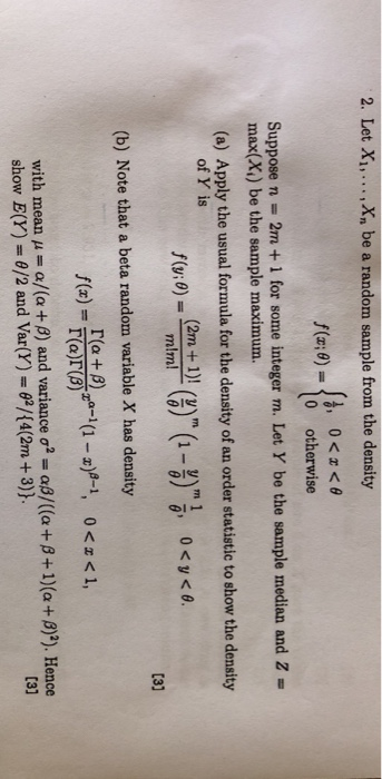 2. Let Xi,... Xn be a random sample from the density f(x:0) 1o otherwise Suppose n = 2m+1 for some integer m. Let Y be the sample median and Z = (a) Apply the usual formula for the density of an order statistic to show the density max(X1) be the sample maximum. of Y is 0) 6 3) (b) Note that a beta random variable X has density re+ β22 a-1 (1-2)8-1 with mean μ α/G + β) and variance σ2 = αβ/((a + β +1) (a + β)2). Hence show E(Y) θ/2 and Var(Y) ?/(4(2m + 3)) [31