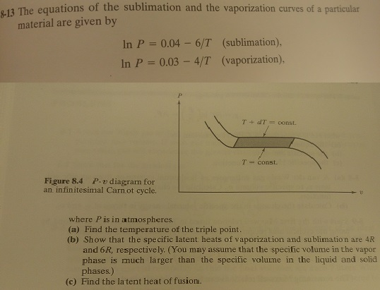 13 The equations of the sublimation and the vaporization curves of a particular material are given by (sublimation). (vaporization) In P 0.04-6/T In P 0.03 - 4/T T + dT = const. T const. Figure 8.4 P. o diagrarn for an infinitesimal Carn ot cycle. where P is in atmospheres (a) Find the temperature of the triple point. (b) Show that the spe cific latent heats of vaporization and sublimation are 4R and 6R, respectively. (You may assume that the specific volume in the vapor phase is much larger than the specific volume in the liquid and solid phases) (c) Find the la tent heat of fusion.