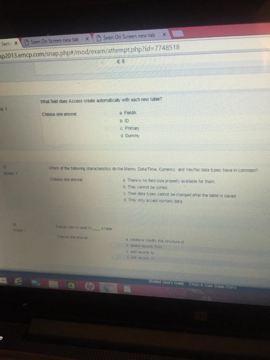 tab × ×YD Seen On Screen new tab x new tab Secti X Seen On Screen new tab X -77485 1 8 p2013.ermcp.com/snap.php#/mod/exam/attempt.php?id d 9 What field does Access create automatically with each new table? a FieldA b ID c Primary d Dummy Choose one answer 17 Wihich of the following characterstics do the Memo, DateTme. Curnency and Yes/No data types have in common? Score 1 a There is no field size property available for them b.They cannot be sorted c Ther data types canot be changed arter the table is saved d They orly accept numenc dara Choose one answer a create or modty the structure of d ecords to