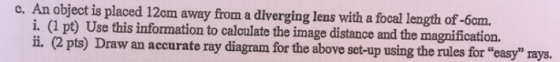 c. An object is placed 12cm away from a diverging lens with a focal length of -6am. i. (l pt) Use this information to caloulate the image distance and the magnification. i. (2 pts) Draw an accurate ray diagram for the above set-up using the rules for easy rays.