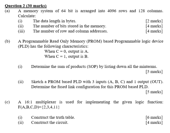 uestion 2 (30 marks (a) A memory system of 64 bit is arranged into 4096 rows and 128 columns Calculatee (i)The data length in bytes (ii)The number of bits stored in the memory (iii)The number of row and column addresse:s [2 marks] [4 marks] [4 marks] (b)A Programmable Read Only Memory (PROM) based Programmable logic device (PLD) has the following characteristics When C-0, output is A. When C-1, output is B (i)Determine the sum of products (SOP) by listing down all the minterms [5 marks] (ii) Sketch a PROM based PLD with 3 inputs (A, B. C) and 1 output (OUT) [5 marks] (c A 16:1 multiplexer is used for implementing the given logic function: Determine the fused link configuration for this PROM based PLD F(A,B,C,D)-2,3,4,11) (i)Construct the truth table (ii) Construct the circuit. [6 marks] [4 marks]