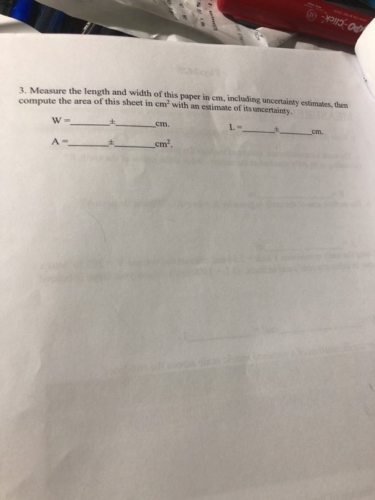 3. Measure the length and width of this paper in cm, including uncertainty estimates, then compute the area of this sheet in em2 with an estimate of its uncertainty W- cm. cm. cm.