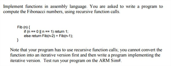 Implement functions in assembly language. You are asked to write a program to compute the Fibonacci numbers, using recursive function calls Fib (n) if (n 0 ll n 1) return 1 else return Fib (n-2) Fib(n-1), Note that your program has to use recursive function calls, you cannot convert the function into an iterative version first and then write a program implementing the iterative version. Test run your program on the ARM Sim#