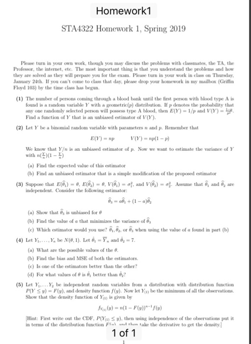 Homework1 STA4322 Homework 1, Spring 2019 Please turn in your own work, though you may discuss the problems with classmates, the TA, the Professor, the internet, etc. The most important thing is that you understand the problems and how they are solved as they will prepare you for the exam. Please turn in your work in class on Thunsday January 24th. If you cant come to class that day, please drop your homework in my mailbox (Griffin Floyd 103) by the time class has begun (1) The number of persons coming through a blood bank until the first person with blood type A is found is a random variable Y with a geometric(p) distribution. If p denotes the probability that any one randomly selected person will possess type A blood, then E(Y)-1/p and VY) Find a function of Y that is an unbiased estimator of V(Y) (2) Let Y be a binomial random variable with parameters n and p. Remember that We know that Y/n is an unbiased estimator of p. Now we want to estimate the variance of Y with n(X1-2) (a) Find the expected value of this esti (b) Find an unbiased estimator that is a simple modification of the proposed estimator mator (3) Suppose that E(h-θ, E(q-9, V(h-of, and V(02) σ2. Assume that θ1 and θ2 are independent. Consider the following estimator: (a) Show that 6, is unbiased for θ (b) Find the value of a that minimizes the variance of 03 (c) Which estimator would you use? θ., 02, or 6, when using the value of a found in part (b) (4) Let Yİ,. . .,Y, be N(0, 1). Iet 0-F, and 02-7 (a) What are the possible values of the 8 (b) Find the bias and MSE of both the estimators. (c) Is one of the estimators better than the other (d) For what values of θ is 0, better than 02? (5) Let Y...Y be independent random variables from a distribution with distribution function P(Y Sy- F), and density function f(). Now let Yay be the minimum of all the observations. Show that the density function of Y is given by Hint: First write out the CDF, P(Y S), then using independence of the observations put it in terms of the distribution function Fr丶 und ,hamtake the derivative to get the density I 1 of 1