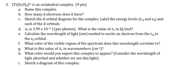 3. [Ti(H20)6]3+ is an octahedral complex. (9 pts) a. Name this complex. b. How many d electrons does it have? C. Sketch the d