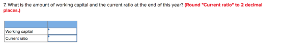 7. What is the amount of working capital and the current ratio at the end of this year? (Round Current ratio to 2 decimal places.) Working capital Current ratio