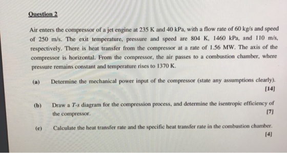 Question 2 Air enters the compressor of a jet engine at 235 K and 40 kPa, with a flow rate of 60 kg/s and speed of 250 m/s. T