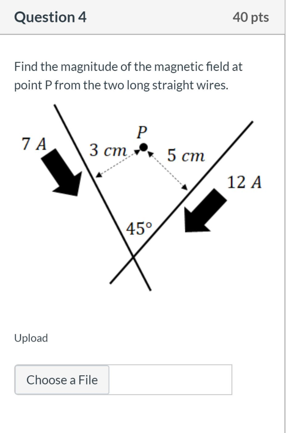 Question 4 40 pts Find the magnitude of the magnetic field at point P from the two long straight wires. P 7 A 3 cm 5 cm 12 A