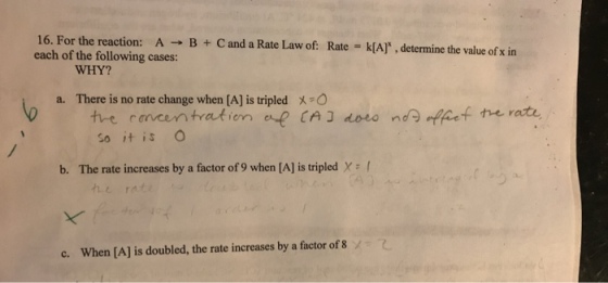16. For the reaction: A B Cand a Rate Law of Rate k[A], determine the value of x in each of the following cases: WHY? a. There is no rate change when [A] is tripled X O tre concentration e CA J doeo nda Thef the rate So it is b. The rate increases by a factor of 9 when [A] is tripled X c. When [A] is doubled, the rate increases by a factor of 8