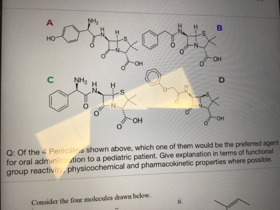 NH H B HO он 0 C NH2 H H OH Q: Of the 4 Penicillins shown above, which one of them would be the preferred agent for oral administr ation to a pediatric patient. Give explanation in terms of functional group reactivity, physicochemical and pharmacokinetic properties where possible. Consider the four molecules drawn below.