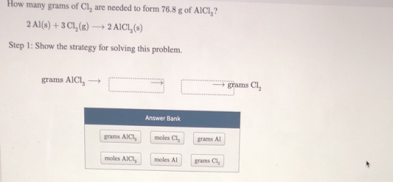 How many grams of Cl, are needed to form 76.8 g of AICI,? 2 Al(s) + 3 C1,(8) + 2 AICI, (s) Step 1: Show the strategy for solv
