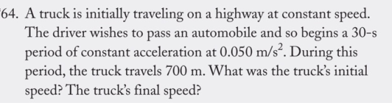 64. A truck is initially traveling on a highway at constant speed. The driver wishes to pass an automobile and so begins a 30-s period of constant acceleration at 0.050 m/s2. During this period, the truck travels 700 m. What was the trucks initial speed? The trucks final speed?