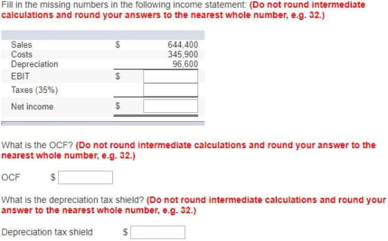 Fill in the missing numbers in the following income statement: (Do not round intermediate calculations and round your answers to the nearest whole number, e.g. 32.) 644,400 Sales Costs Depreciation EBIT Taxes (35%) Net income 345,900 96,600 What is the OCF? (Do not round intermediate calculations and round your answer to the nearest whole number, e.g. 32.) OCF What is the depreciation tax shield? (Do not round intermediate calculations and round your answer to the nearest whole number, e.g. 32.) Depreciation tax shield$
