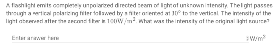A flashlight emits completely unpolarized directed beam of light of unknown intensity. The light passes through a vertical polarizing filter followed by a filter oriented at 30° to the vertical. The intensity of the light observed after the second filter is 100W/m2. What was the intensity of the original light source? Enter answer here W/m2