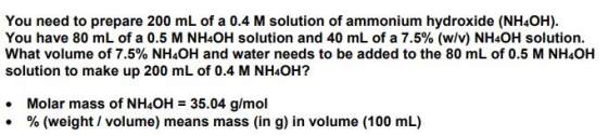 You need to prepare 200 mL of a 0.4 M solution of ammonium hydroxide (NH4OH) You have 80 mL of a 0.5 M NHOH solution and 40 mL of a 7.5% (w/v) NH4OH solution. What volume of 7.5% NHOH and water needs to be added to the 80 mL of 0.5 M NH4OH solution to make up 200 mL of 0.4 M NH4OH? Molar mass of NH4OH 35.04 g/mol % (weight / volume) means mass (in g) in volume (100 mL) .