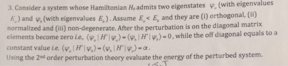 3. Consider a system whose Hamiltonian H, admits two eigenstates y, (with eigenvalues F) and v, (with eigenvalues E,). Assume E, E, and they are () orthogonal, (ifi) normalized and (ii) non-degenerate. After the perturbation is on the diagonal matrix elements become zero ie, <4, l Hl Ψ)-(4, I Hly,)-0, while the off diagonal equals to a constant value ie. (v, l Hl%)-(wil Hly)-c Using the 2nd order perturbation theory evaluate the energy of the perturbed system.