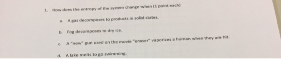 1. How does the entropy of the system change when (1 point each) a. A gas decomposes to products in solid states b. Fog decomposes to dry ice. C. A new gun used on the movie eraser vaporizes a human when they are hit d. A lake melts to go swimming