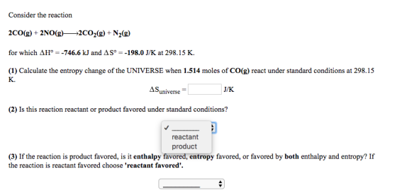Consider the reaction for which AH 746.6 kJ and AS 198.0 JK at 298.15 K. (1) Calculate the entropy change of the UNIVERSE when 1.514 moles of CO(g) react under standard conditions at 298.15 JK. AS universe (2) Is this reaction reactant or product favored under standard conditions? reactant product (3) If the reaction is product favored, is it enthalpy favore entropy favore d, or favored by both enthalpy and entropy? If the reaction is reactant favored choose reactant favored.