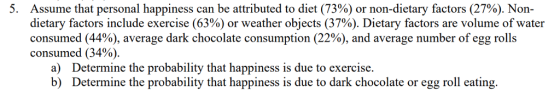 Assume that personal happiness can be attributed to diet (73%) or non-dietary factors (27%). Non- dietary factors include exercise (63%) or weather objects (37%). Dietary factors are volume of water consumed (44%), average dark chocolate consumption (22%), and average number of egg rolls consumed (34%). a) b) Determine the probability that happiness is due to exercise. Determine the probability that happiness is due to dark chocolate or egg roll eating.