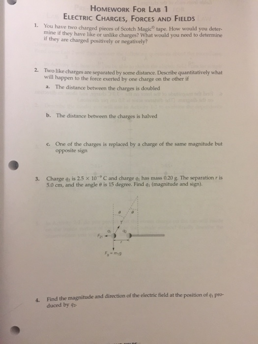HOMEWORK FOR LAB 1 ELECTRIC CHARGES, FORCES AND FIELDS 1. You have two charged pieces of Scotch Magic tape. How would you deter- mine if they have like or unlike charges? What would you need to determine if they are charged positively or negatively? 2. Two like charges are separated by some distance. Describe quantitatively what will happen to the force exerted by one charge on the other if The distance between the charges is doubled a· b. The distance between the charges is halved One of the charges is replaced by a charge of the same magnitude but opposite sign c. Charge q2 is 2.5 × 10-9 C and charge 91 has mass 0.20 g. The separation r is 5.0 cm, and the angle θ is 15 degree. Find qi (magnitude and sign). 3. Q1 pro- 4. Find the magnitude and direction of the electric field at the position of q duced by 42