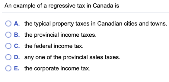 An example of a regressive tax in Canada is O A. the typical property taxes in Canadian cities and towns. O B. the provincial