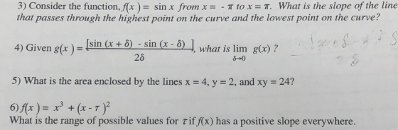 3) Consider the function, f(x ) = sin x from x =-π to x = π. What is the slope of the line that passes through the highest point on the curve and the lowest point on the curve? 4) Given g(x)- 5) What is the area enclosed by the lines x = 4, y = 2, and xy = 24? Į sin (x + δ) -sin (x-6) 26 ] what is lim g(x) ? + (x -T What is the range of possible values for τ iff(x) has a positive slope everywhere.