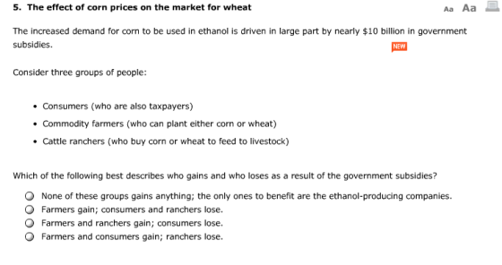 5. The effect of corn prices on the market for wheat Aa Aa The increased demand for corn to be used in ethanol is driven in large part by nearly $10 billion in government subsidies NEW Consider three groups of people: . Consumers (who are also taxpayers) . Commodity farmers (who can plant either corn or wheat) Cattle ranchers (who buy corn or wheat to feed to livestock) Which of the following best describes who gains and who loses as a result of the government subsidies? O None of these groups gains anything; the only ones to benefit are the ethanol-producing companies. Farmers gain; consumers and ranchers lose. Farmers and ranchers gain; consumers lose. Farmers and consumers gain; ranchers lose.