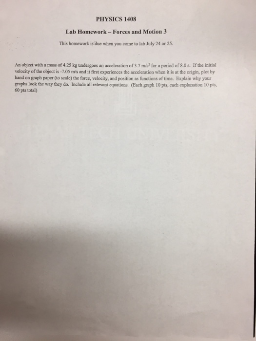PHYSICS 1408 Lab Homework- Forces and Motion 3 This homework is due when you come to lab July 24 or 25. An object with a mass of 4.25 kg undergoes an acceleration of 3.7 m/s for a period of 8.0s. If the initial velocity of the object is -7.05 m/s and it first experiences the acceleration when it is at the origin, plot by hand on graph paper (to scale) the force, velocity, and position as functions of time. Explain why your graphs look the way they do. Include all relevant equations. (Each graph 10 pts, each explanation 10 pts, 60 pts total)