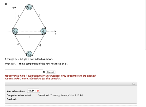 3) 43 91 A charge q4-2.9 HC is now added as shown What is F2,x, the x-component of the new net force on q2? N Submit You currently have 7 submissions for this question. Only 10 submission are allowed. You can make 3 more submissions for this question Your submissions: 44.64 X Computed value: 44.64 Submitted: Thursday, January 31 at 8:12 PM Feedback: