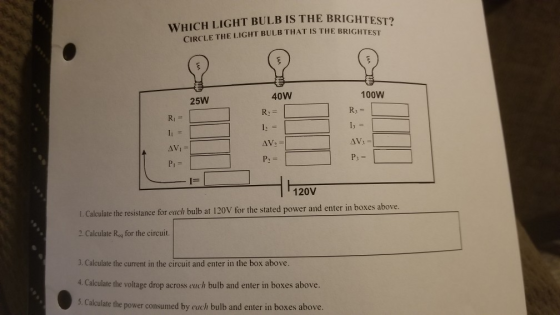 WHICH LIGHT BULB IS THE BRIGHTEST? CIRCLE THE LIGHT BULB THAT IS THE BRIGHTEST 40W 100W 25W Ri P; PI 1ー 120V I. Calculate the resistance for euch bulb at 120V for the stated power and enter in boxes above 2. Calculate Rsg for the circuit. 3. Calculate the current in the circuit and enter in the box above 4. Calculate the voltage drop across each bulb and enter in boxes above. 5. Calculate the power consumed by euch bulb and enter in boxes above.