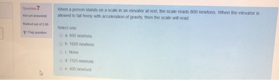 Question 7 Not yet answered When a person stands on a scale in an elevator at rest, the scale reads 800 newtons. When the ele