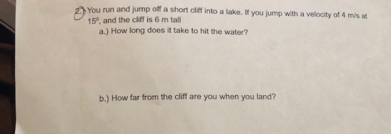 You run and jump off a short cliff into a lake. If you jump with a velocity of 4 m/s at 150, and the cliff is 6 m tall a.) How long does it take to hit the water? b.) How far from the cliff are you when you land?