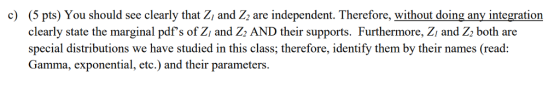 (5 pts) You should see clearly that Zi and Z2 are independent. Therefore, without doing any integration clearly state the marginal pdfs of Zi and Z AND their supports. Furthermore, Zi and Z both are special distributions we have studied in this class; therefore, identify them by their names (read: Gamma, exponential, etc.) and their parameters. c)