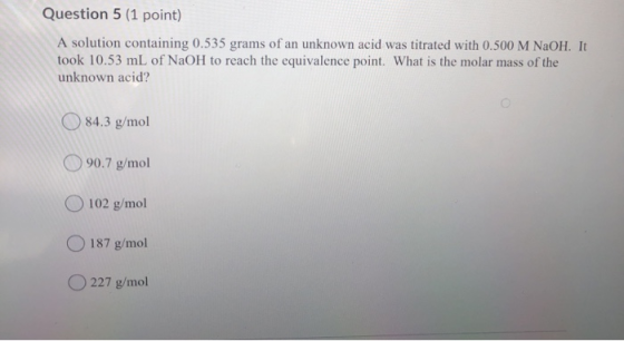 Question 5 (1 point) A solution containing 0.535 grams of an unknown acid was titrated with 0.500 M NaOH. It took 10.53 mL of