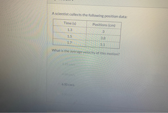 A scientist collects the following position data: Time (s) Positions (cm) 1.3 3 1.5 3.8 1.7 5.1 What is the average velocity