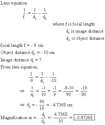 Lens equation where fis focal length d, is image di stance d, is object distance focal length f=-9 cm Object distance do10 cm Image distance di = ? From lens equation, -9 d 10 1 -1-1-9-10 -19 d 10990 90 =-4.7368 cm 90 19 di =- Magnification m =-4 =-47368 d210