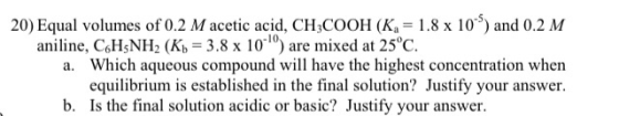 20) Equal volumes of 0.2 M acetic acid, CH3COOH (K4 = 1.8 x 10 ) and 0.2 M aniline, C6H5NH2 (K) = 3.8 x 10) are mixed at 25°
