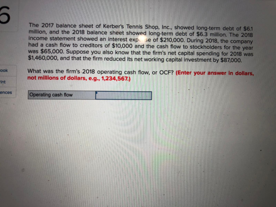 The 2017 balance sheet of Kerbers Tennis Shop, Inc., showed long-term debt of $6.1 million, and the 2018 balance sheet showed long-term debt of $6.3 million. The 2018 income statement showed an interest expo se of $210,000. During 2018, the company had a cash flow to creditors of $10,000 and the cash flow to stockholders for the year was $65,000. Suppose you also know that the firms net capital spending for 2018 was $1,460,000, and that the firm reduced its net working capital investment by $87000. ook What was the firms 2018 operating cash flow, or OCF? (Enter your answer in dollars, not millions of dollars, e.g., 1,234,567) int ences Operating cash flow