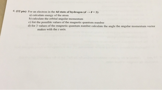 4. (12 pts) For an electron in the 4d state of hydrogen (d → e-2): a) calculate energy of the atom b) calculate the orbital angular momentum c) list the possible values of the magnetic quantum number d) for 3 values of the magnetic quantum number calculate the angle the angular momentum vector makes with the z axis.