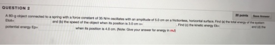 QUESTION 2 20 points Save Answer with a force constant of 35 N/mscillates with an amplitude of 5.0 cm on a frictionless, horizontal surface. Find (a the total energy of the system and (d) the and (b) the speed of the object when its position is 3.0cm v Find (c) the kinetic energy Ek Etot- potential energy Ep when its position is 4.0 cm.(Note: Give your answer for energy in mu)