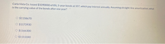 Carla Vista Co. issued $1090000 of 8%, 5-year bonds at 107, which pay interest annually. Assuming straight-line amortization,