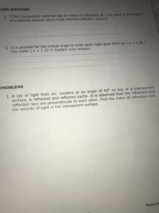 UIDE QUESTIONS 1. If the transparent material has an index of refraction of 1.60, what is the angle of incidence beyond which total internal reflection occurs? 2. Is it possible for the critical angle to exist when light goes from air ( n = 1.00 ) into water (n 1.33)? Explain your answer. PROBLEMS 1. A ray of light from air, incident at an angle of 60° on top of a transparent surface, is refracted and reflected partly. It is observed that the refracted and reflected rays are perpendicular to each other. Find the index of refraction and the velocity of light in the transparent surface. Physics Lab