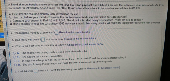 A friend of yours bought a new sports car with a $5,500 down payment plus a $32,000 car loan that is financed at an interest rate of 0.75% per month for 60 months. After 2 years, the Blue Book value of her vehicle in the used-car marketplace is $19,000 a. Calculate the required monthly loan payment on the car b. How much does your friend still owe on the car loan immediately after she makes her 24th payment? d. If she decides to keep the car but pay $300 more each month, how many months will it take her to payoff the remaining loan she owes? a. The required monthly payment is s(Round to the nearest cent.) /c. Compare your answer to Part (b) to $19,000. This situation is called being upside down. What can she do about it? Your friend still owes Son the car loan. (Round to the nearest dollar.) C.What is the best thing to do in this situation? Choose the correct answer below. A. She should stop paying out her loan as it is obviously unfair O B. She should sell the car immediately O C. In case the mileage is high, the car is worth more than $19,000 and she should consider selling it O D. She should keep the car longer and hope the vehicle remains in good working order d. It will take her months to payoff the remaining loan balance (Round-up to the nearest month) Best
