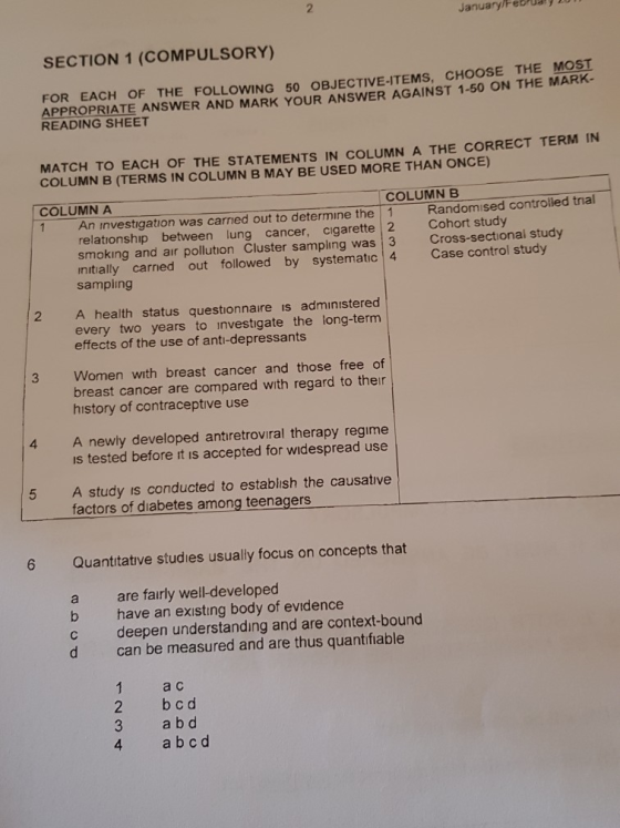 2 JanuarylFebua9 SECTION 1 (COMPULSORY) FOR EACH OF THE FOLLOWING 50 OBJECTIVE-ITEMS, CHOOSE THE MOST ARK- APPROPRIATE ANSWER AND MARK YOUR ANSWER AGAINST 1-50 ON THE M READING SHEET MATCH TO EACH OF THE STATEMENTS IN COLUMN A THE CORRECT TERM IN COLUMN B (TERMS IN COLUMN B MAY BE USED MORE THAN ONCE) COLUMN A COLUMN B 1 An investigation was carned out to determine the 1 Randomised controled trial relationship between lung cancer, cigarette 2 Cohort study smoking and air pollution Cluster sampling was 3 Cross-sectional study nitially carned out followed by systematic 4 Case control study sampling 2 A health status questionnaire is admınistered every two years to investigate the long-term effects of the use of anti-depressants 3 Women with breast cancer and those free of breast cancer are compared with regard to ther history of contraceptive use 4 A newly developed antiretroviral therapy regime s tested before it is accepted for widespread use A study is conducted to establish the causative factors of diabetes among teenagers 5 6 Quantitative studies usually focus on concepts that a are fairly well-developed b have an existing body of evidence c deepen understanding and are context-bound d can be measured and are thus quantifiable 1 ac 2 bcd 3 a b d 4 ab cd
