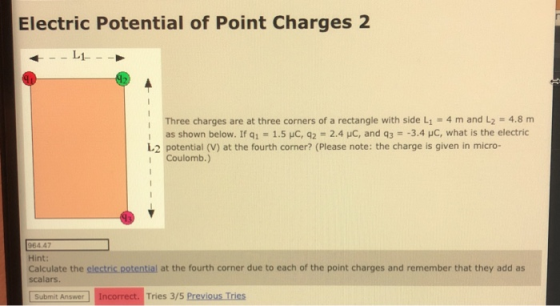 Electric Potential of Point Charges 2 Three charges are at three corners of a rectangle with side L-4 m and L2 = 4.8 m : as shown below. If q1-1.5 pC, q2 = 2.4 pC, and q3 =-3.4 pC, what is the electric L.2 potential (V) at the fourth corner? (Please note: the charge is given in micro- Coulomb.) 964.47 Hint: Calculate the clectric.potential at the fourth corner due to each of the point charges and remember that they add as scalars. wer Incorrect. Tries 3/5 Previous Tries