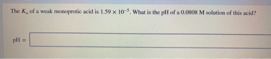 The K, of a weak monoprotic acid is 1.59 x 10-5. What is the pH of a 0.0808 M solution of this acid? pH =