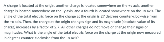 A charge is located at the origin, another charge is located somewhere on the ty axis, another charge is located somewhere on the -y axis, and a fourth is located somewhere on the +x axis. The angle of the total electric force on the charge at the origin is 27 degrees counter-clockwise from the +x axis. Then, the charge at the origin changes sign and its magnitude (absolute value of its charge) increases by a factor of 2.7. All other charges do not move or change their signs or magnitudes. What is the angle of the total electric force on the charge at the origin now measured in degrees counter-clockwise from the +x axis?